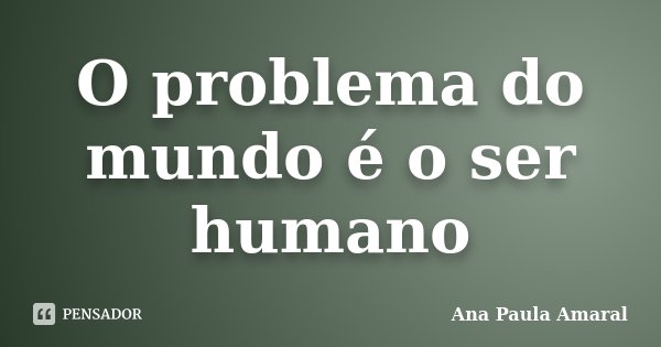 O problema do mundo é o ser humano... Frase de Ana Paula Amaral.