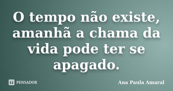O tempo não existe, amanhã a chama da vida pode ter se apagado.... Frase de Ana Paula Amaral.