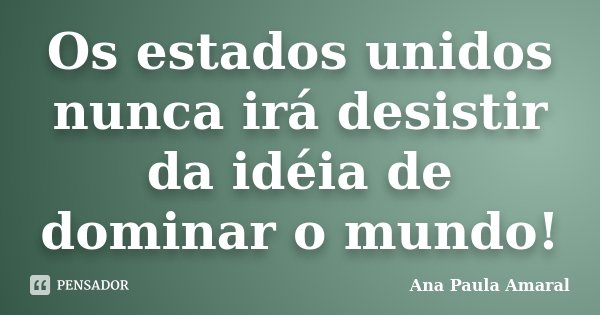 Os estados unidos nunca irá desistir da idéia de dominar o mundo!... Frase de Ana Paula Amaral.