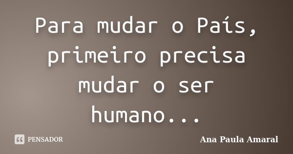 Para mudar o País, primeiro precisa mudar o ser humano...... Frase de Ana Paula Amaral.