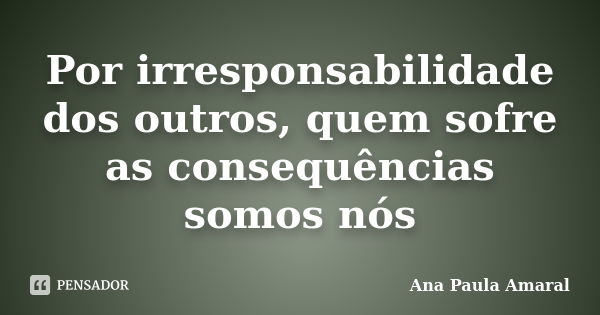 Por irresponsabilidade dos outros, quem sofre as consequências somos nós... Frase de Ana Paula Amaral.