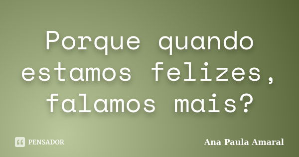 Porque quando estamos felizes, falamos mais?... Frase de Ana Paula Amaral.