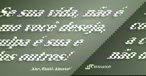 Se sua vida, não é como você deseja, a culpa é sua e não dos outros!... Frase de Ana Paula Amaral.