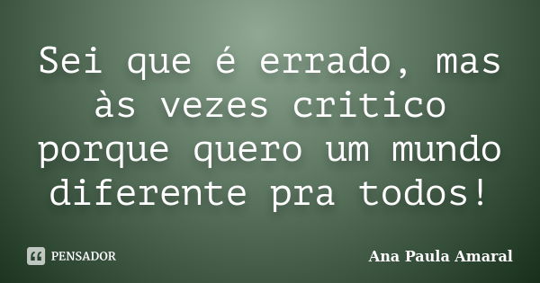 Sei que é errado, mas às vezes critico porque quero um mundo diferente pra todos!... Frase de Ana Paula Amaral.