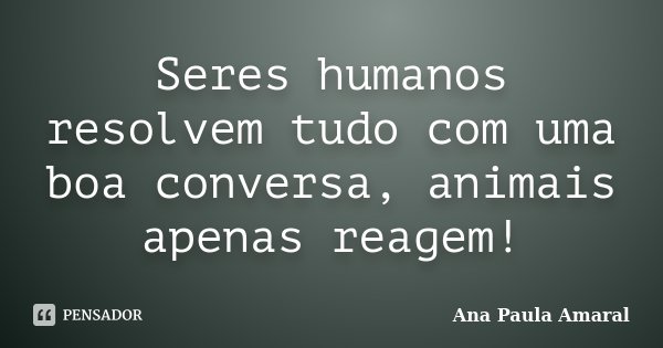 Seres humanos resolvem tudo com uma boa conversa, animais apenas reagem!... Frase de Ana Paula Amaral.
