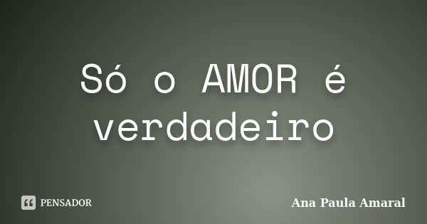 Só o AMOR é verdadeiro... Frase de Ana Paula Amaral.