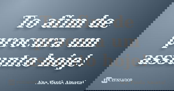 To afim de procura um assunto hoje!... Frase de Ana Paula Amaral.