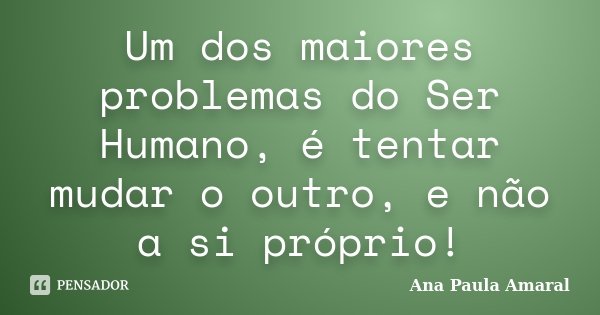 Um dos maiores problemas do Ser Humano, é tentar mudar o outro, e não a si próprio!... Frase de Ana Paula Amaral.