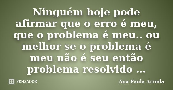 Ninguém hoje pode afirmar que o erro é meu, que o problema é meu.. ou melhor se o problema é meu não é seu então problema resolvido …... Frase de Ana Paula Arruda.