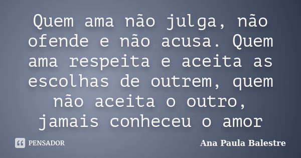 Quem ama não julga, não ofende e não acusa. Quem ama respeita e aceita as escolhas de outrem, quem não aceita o outro, jamais conheceu o amor... Frase de Ana Paula Balestre.