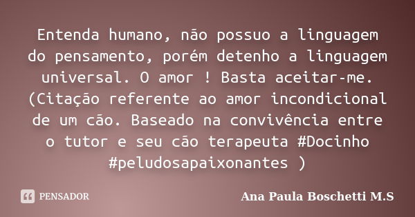 Entenda humano, não possuo a linguagem do pensamento, porém detenho a linguagem universal. O amor ! Basta aceitar-me. (Citação referente ao amor incondicional d... Frase de Ana Paula Boschetti M. S..