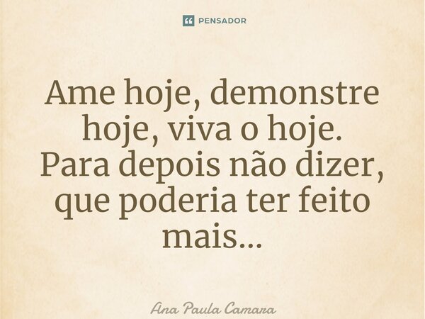 ⁠Ame hoje, demonstre hoje, viva o hoje. Para depois não dizer, que poderia ter feito mais…... Frase de Ana Paula Camara.