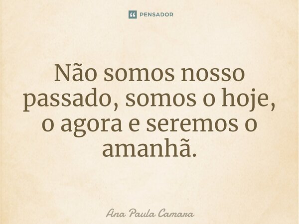 Não somos nosso passado, somos o hoje, o agora e seremos o amanhã.... Frase de Ana Paula Camara.