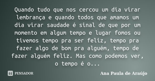 Quando tudo que nos cercou um dia virar lembrança e quando todos que amamos um dia virar saudade é sinal de que por um momento em algum tempo e lugar fomos ou t... Frase de Ana Paula de Araujo.