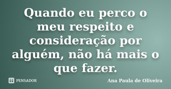 Quando eu perco o meu respeito e consideração por alguém, não há mais o que fazer.... Frase de Ana Paula de Oliveira.