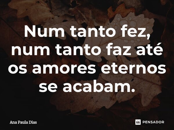 Num tanto fez, num tanto faz até os amores eternos se acabam.⁠... Frase de Ana Paula Dias.
