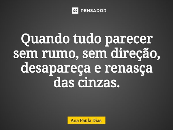 Quando tudo parecer sem rumo, sem direção, desapareça e renasça das cinzas.... Frase de Ana Paula Dias.