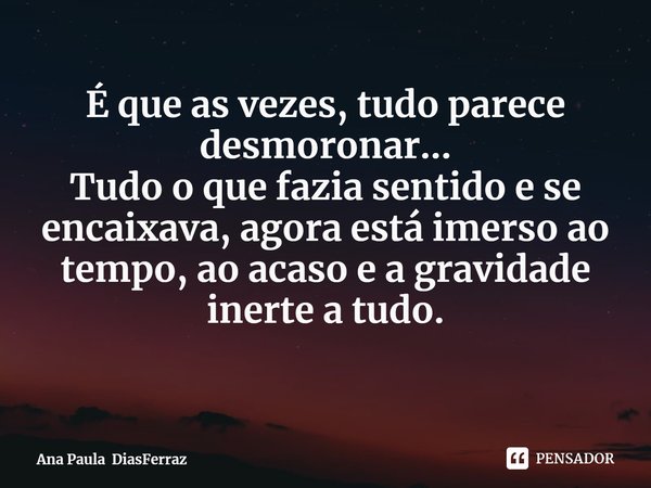 ⁠É que as vezes, tudo parece desmoronar...
Tudo o que fazia sentido e se encaixava, agora está imerso ao tempo, ao acaso e a gravidade inerte a tudo.... Frase de Ana Paula DiasFerraz.