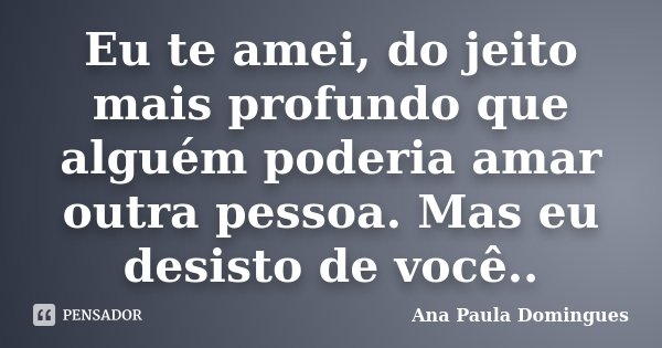 Eu te amei, do jeito mais profundo que alguém poderia amar outra pessoa. Mas eu desisto de você..... Frase de Ana Paula Domingues.