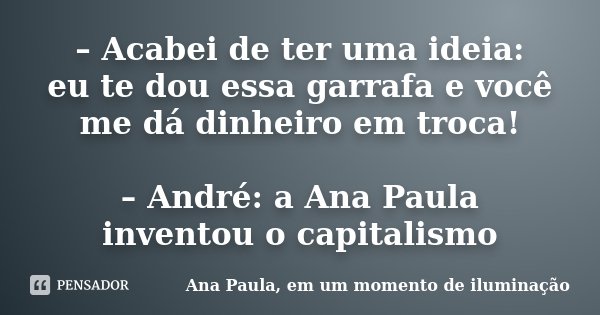 – Acabei de ter uma ideia: eu te dou essa garrafa e você me dá dinheiro em troca! – André: a Ana Paula inventou o capitalismo... Frase de Ana Paula, em um momento de iluminação.