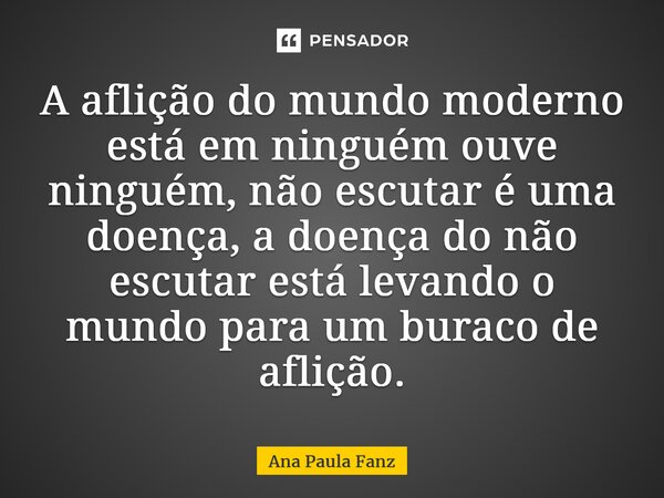 ⁠A aflição do mundo moderno está em ninguém ouve ninguém, não escutar é uma doença, a doença do não escutar está levando o mundo para um buraco de aflição.... Frase de Ana Paula Fanz.