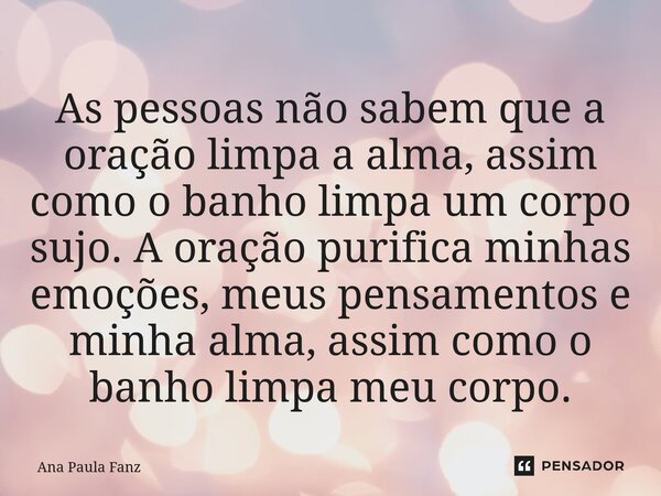 ⁠As pessoas não sabem que a oração limpa a alma, assim como o banho limpa um corpo sujo. A oração purifica minhas emoções, meus pensamentos e minha alma, assim ... Frase de Ana Paula Fanz.