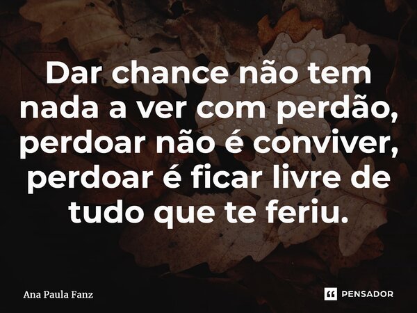 ⁠Dar chance não tem nada a ver com perdão, perdoar não é conviver, perdoar é ficar livre de tudo que te feriu.... Frase de Ana Paula Fanz.