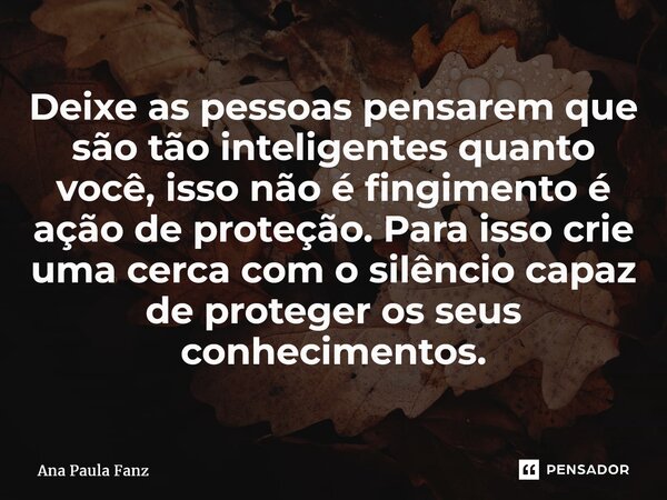 ⁠Deixe as pessoas pensarem que são tão inteligentes quanto você, isso não é fingimento é ação de proteção. Para isso crie uma cerca com o silêncio capaz de prot... Frase de Ana Paula Fanz.