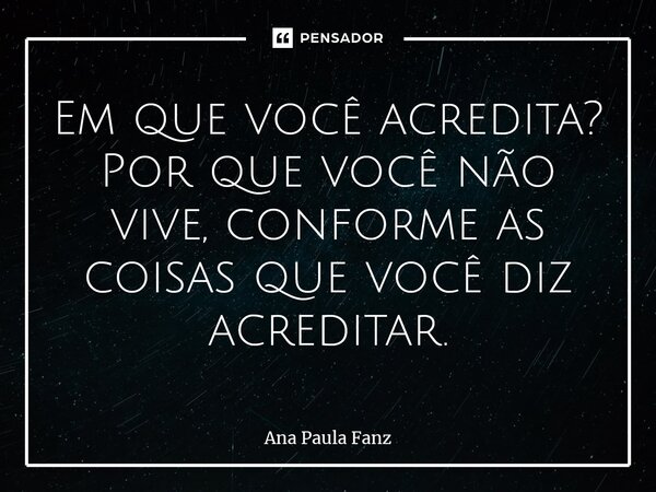 ⁠Em que você acredita? Por que você não vive, conforme as coisas que você diz acreditar.... Frase de Ana Paula Fanz.