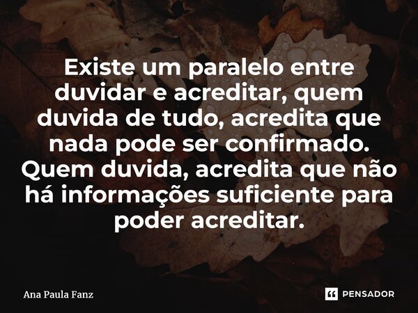 ⁠Existe um paralelo entre duvidar e acreditar, quem duvida de tudo, acredita que nada pode ser confirmado. Quem duvida, acredita que não há informações suficien... Frase de Ana Paula Fanz.