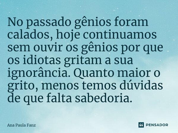 ⁠No passado gênios foram calados, hoje continuamos sem ouvir os gênios por que os idiotas gritam a sua ignorância. Quanto maior o grito, menos temos dúvidas de ... Frase de Ana Paula Fanz.