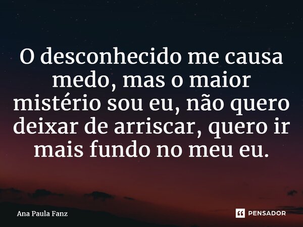 ⁠O desconhecido me causa medo, mas o maior mistério sou eu, não quero deixar de arriscar, quero ir mais fundo no meu eu.... Frase de Ana Paula Fanz.