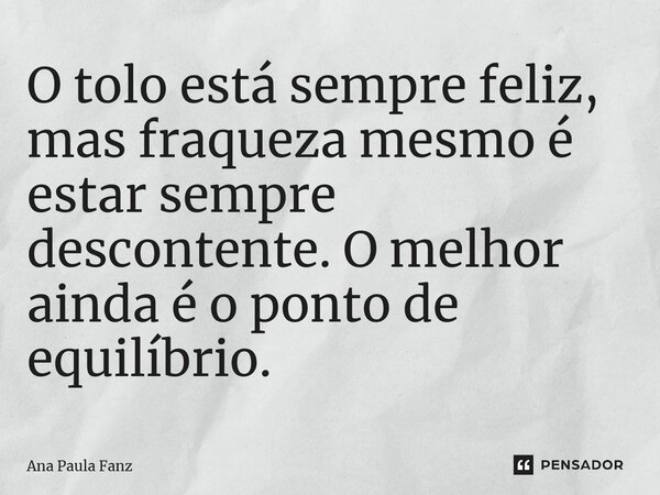 ⁠O tolo está sempre feliz, mas fraqueza mesmo é estar sempre descontente. O melhor ainda é o ponto de equilíbrio.... Frase de Ana Paula Fanz.