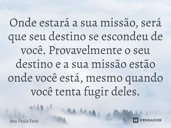 ⁠Onde estará a sua missão, será que seu destino se escondeu de você. Provavelmente o seu destino e a sua missão estão onde você está, mesmo quando você tenta fu... Frase de Ana Paula Fanz.