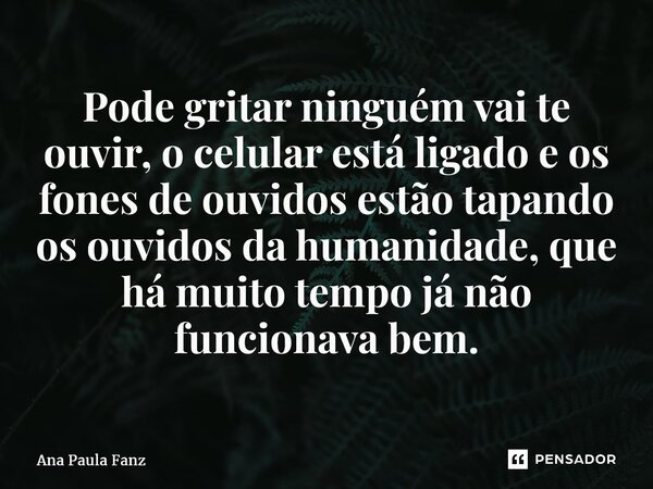 ⁠Pode gritar ninguém vai te ouvir, o celular está ligado e os fones de ouvidos estão tapando os ouvidos da humanidade, que há muito tempo já não funcionava bem.... Frase de Ana Paula Fanz.