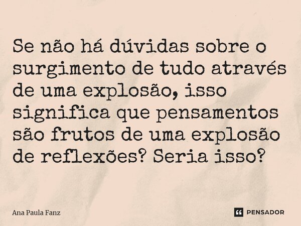 ⁠Se não há dúvidas sobre o surgimento de tudo através de uma explosão, isso significa que pensamentos são frutos de uma explosão de reflexões? Seria isso?... Frase de Ana Paula Fanz.