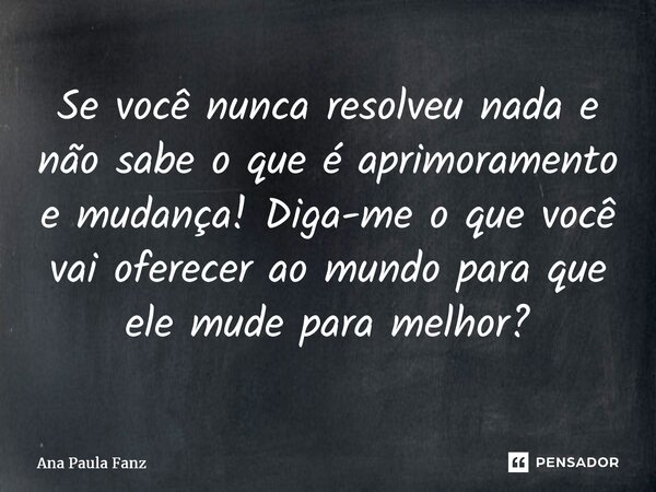 ⁠Se você nunca resolveu nada e não sabe o que é aprimoramento e mudança! Diga-me o que você vai oferecer ao mundo para que ele mude para melhor?... Frase de Ana Paula Fanz.