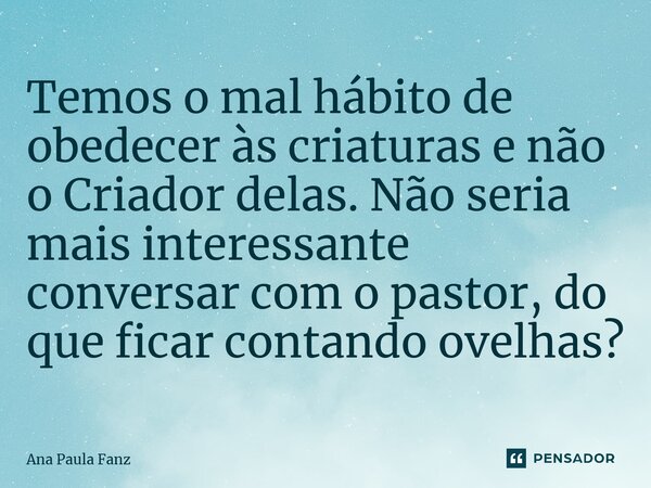 ⁠Temos o mal hábito de obedecer às criaturas e não o Criador delas. Não seria mais interessante conversar com o pastor, do que ficar contando ovelhas?... Frase de Ana Paula Fanz.
