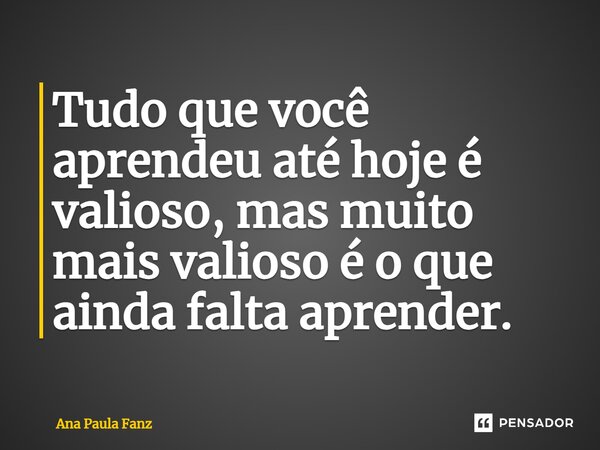 ⁠Tudo que você aprendeu até hoje é valioso, mas muito mais valioso é o que ainda falta aprender.... Frase de Ana Paula Fanz.