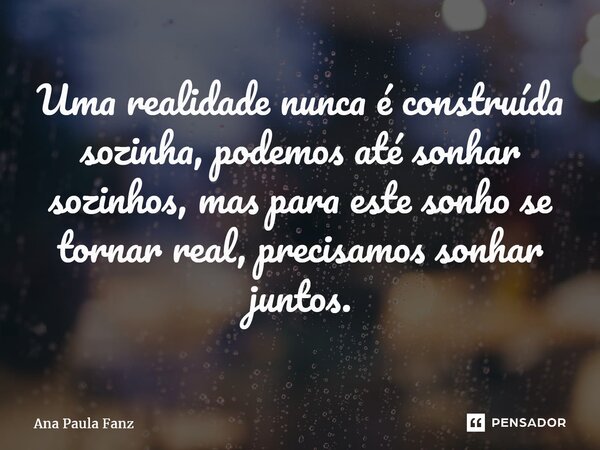 ⁠Uma realidade nunca é construída sozinha, podemos até sonhar sozinhos, mas para este sonho se tornar real, precisamos sonhar juntos.... Frase de Ana Paula Fanz.