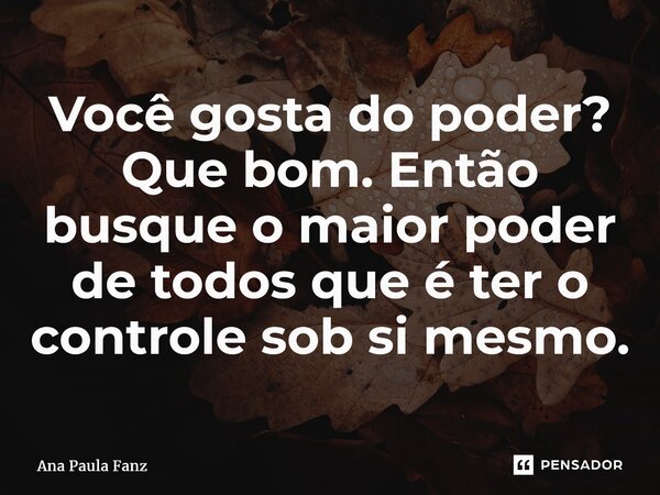 ⁠Você gosta do poder? Que bom. Então busque o maior poder de todos que é ter o controle sob si mesmo.... Frase de Ana Paula Fanz.