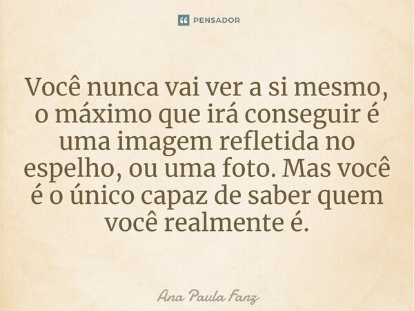 ⁠Você nunca vai ver a si mesmo, o máximo que irá conseguir é uma imagem refletida no espelho, ou uma foto. Mas você é o único capaz de saber quem você realmente... Frase de Ana Paula Fanz.