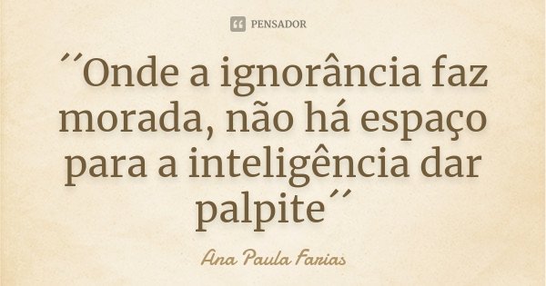 ´´Onde a ignorância faz morada, não há espaço para a inteligência dar palpite´´... Frase de Ana Paula Farias.