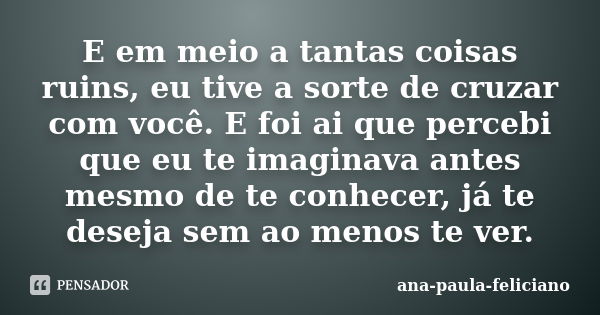 E em meio a tantas coisas ruins, eu tive a sorte de cruzar com você. E foi ai que percebi que eu te imaginava antes mesmo de te conhecer, já te deseja sem ao me... Frase de ana-paula-feliciano.