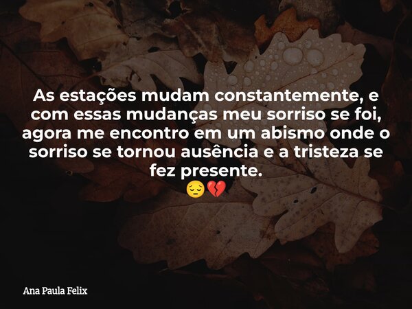 As estações mudam constantemente, e com essas mudanças meu sorriso se foi, agora me encontro em um abismo onde o sorriso se tornou ausência e a tristeza se fez ... Frase de Ana Paula Felix.