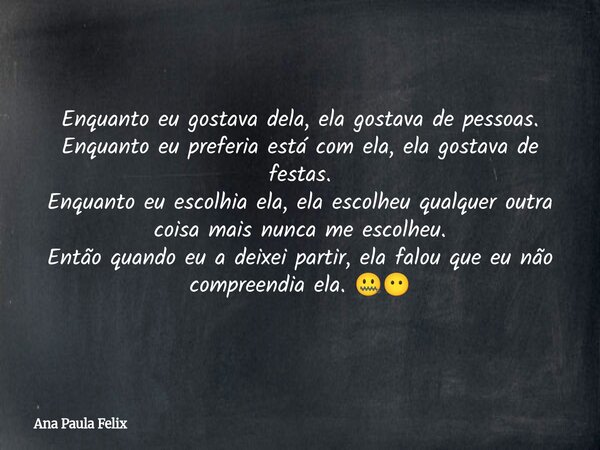 Enquanto eu gostava dela, ela gostava de pessoas. Enquanto eu preferia está com ela, ela gostava de festas. Enquanto eu escolhia ela, ela escolheu qualquer outr... Frase de Ana Paula Felix.