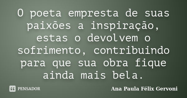 O poeta empresta de suas paixões a inspiração, estas o devolvem o sofrimento, contribuindo para que sua obra fique ainda mais bela.... Frase de Ana Paula Félix Gervoni.