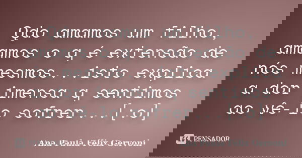 Qdo amamos um filho, amamos o q é extensão de nós mesmos...isto explica a dor imensa q sentimos ao vê-lo sofrer...[:o]... Frase de Ana Paula Félix Gervoni.