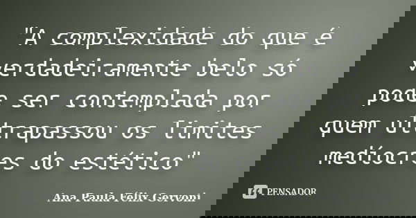 "A complexidade do que é verdadeiramente belo só pode ser contemplada por quem ultrapassou os limites medíocres do estético"... Frase de Ana Paula Félix Gervoni.