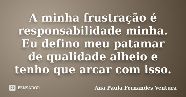 A minha frustração é responsabilidade minha. Eu defino meu patamar de qualidade alheio e tenho que arcar com isso.... Frase de Ana Paula Fernandes Ventura.